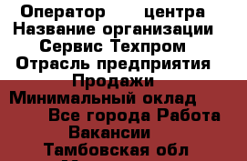 Оператор Call-центра › Название организации ­ Сервис Техпром › Отрасль предприятия ­ Продажи › Минимальный оклад ­ 28 000 - Все города Работа » Вакансии   . Тамбовская обл.,Моршанск г.